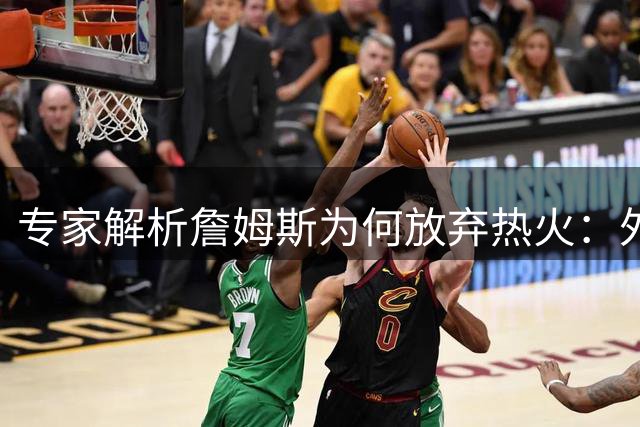 专家解析詹姆斯为何放弃热火：外线火力不足成关键因素