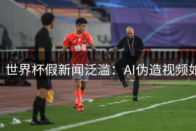 世界杯假新闻泛滥：AI伪造视频如何在全球社交平台掀起谣言风暴