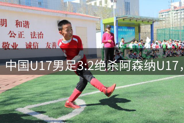 中国U17男足3:2绝杀阿森纳U17，年轻球员展现无限潜力