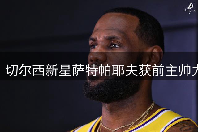 切尔西新星萨特帕耶夫获前主帅力挺：潜力超越德拉普