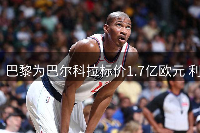 巴黎为巴尔科拉标价1.7亿欧元 利物浦报价仅1.4亿，恐难达协议