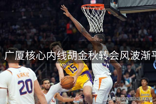 广厦核心内线胡金秋转会风波渐平息 29岁球星未来走向成焦点