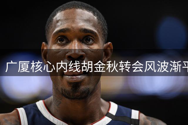 广厦核心内线胡金秋转会风波渐平息 29岁球星未来走向成焦点