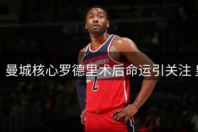 曼城核心罗德里术后命运引关注 皇马暗中布局引发连锁反应
