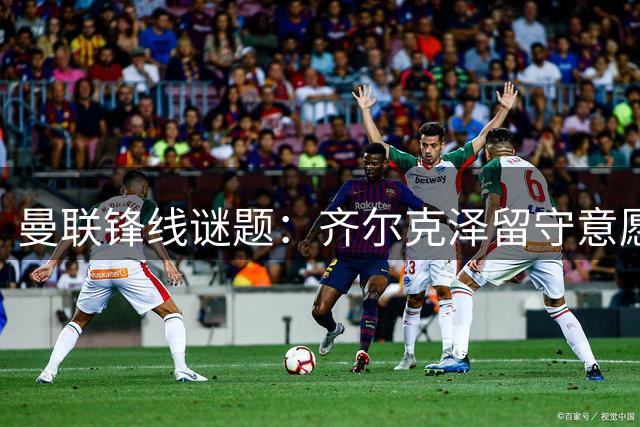 曼联锋线谜题：齐尔克泽留守意愿强烈 尤文虎视眈眈求购荷兰射手