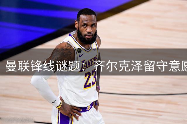 曼联锋线谜题：齐尔克泽留守意愿强烈 尤文虎视眈眈求购荷兰射手