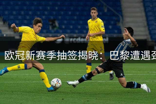 欧冠新赛季抽签揭晓：巴黎遭遇劲敌，皇马迎战苦主
