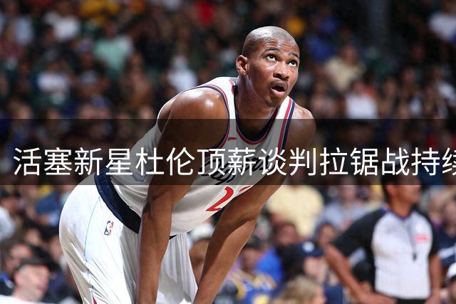 活塞新星杜伦顶薪谈判拉锯战持续 双方估值差距达数千万美元