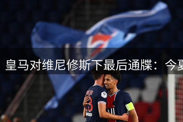 皇马对维尼修斯下最后通牒：今夏不解约谈判即启动转会程序