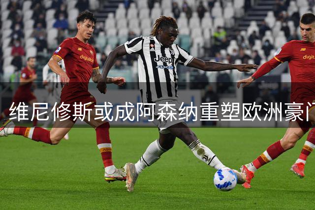 维尼修斯或成阿森纳重塑欧洲豪门地位的转折点