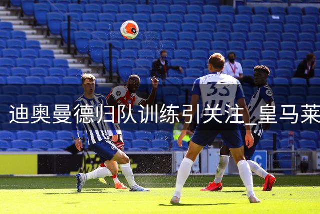 迪奥曼德归队训练引关注 皇马莱比锡转会谈判持续胶着