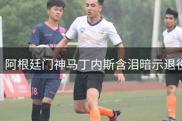 阿根廷门神马丁内斯含泪暗示退役：33岁老将的十字路口抉择