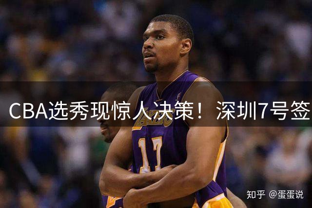 CBA选秀现惊人决策！深圳7号签弃权，18顺位锁定单涛之子